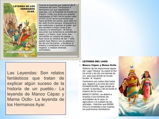 Las Leyendas: Son relatos
fantásticos que tratan de
explicar algún suceso de la
historia de un pueblo.- La
leyenda de Manco Cápac y
Mama Ocllo- La leyenda de
los Hermanos Ayar.
 