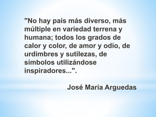 "No hay país más diverso, más
múltiple en variedad terrena y
humana; todos los grados de
calor y color, de amor y odio, de
urdimbres y sutilezas, de
símbolos utilizándose
inspiradores...".
José María Arguedas
 