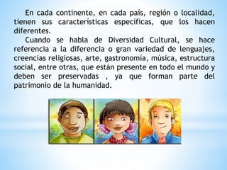 En cada continente, en cada país, región o localidad,
tienen sus características específicas, que los hacen
diferentes.
Cuando se habla de Diversidad Cultural, se hace
referencia a la diferencia o gran variedad de lenguajes,
creencias religiosas, arte, gastronomía, música, estructura
social, entre otras, que están presente en todo el mundo y
deben ser preservadas , ya que forman parte del
patrimonio de la humanidad.
 