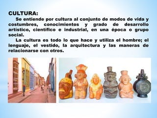 CULTURA:
Se entiende por cultura al conjunto de modos de vida y
costumbres, conocimientos y grado de desarrollo
artístico, científico e industrial, en una época o grupo
social.
La cultura es todo lo que hace y utiliza el hombre; el
lenguaje, el vestido, la arquitectura y las maneras de
relacionarse con otros.
 