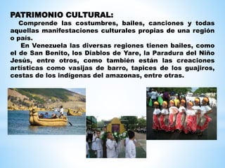 PATRIMONIO CULTURAL:
Comprende las costumbres, bailes, canciones y todas
aquellas manifestaciones culturales propias de una región
o país.
En Venezuela las diversas regiones tienen bailes, como
el de San Benito, los Diablos de Yare, la Paradura del Niño
Jesús, entre otros, como también están las creaciones
artísticas como vasijas de barro, tapices de los guajiros,
cestas de los indígenas del amazonas, entre otras.
 