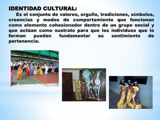 IDENTIDAD CULTURAL:
Es el conjunto de valores, orgullo, tradiciones, símbolos,
creencias y modos de comportamiento que funcionan
como elemento cohesionador dentro de un grupo social y
que actúan como sustrato para que los individuos que lo
forman puedan fundamentar su sentimiento de
pertenencia.
 