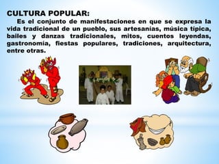 CULTURA POPULAR:
Es el conjunto de manifestaciones en que se expresa la
vida tradicional de un pueblo, sus artesanías, música típica,
bailes y danzas tradicionales, mitos, cuentos leyendas,
gastronomía, fiestas populares, tradiciones, arquitectura,
entre otras.
 