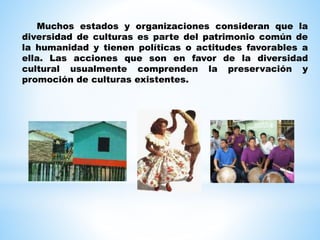 Muchos estados y organizaciones consideran que la
diversidad de culturas es parte del patrimonio común de
la humanidad y tienen políticas o actitudes favorables a
ella. Las acciones que son en favor de la diversidad
cultural usualmente comprenden la preservación y
promoción de culturas existentes.
 