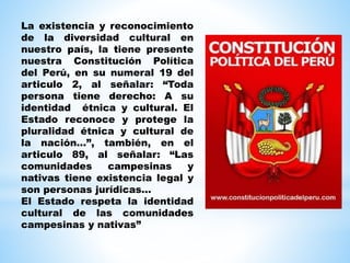 La existencia y reconocimiento
de la diversidad cultural en
nuestro país, la tiene presente
nuestra Constitución Política
del Perú, en su numeral 19 del
articulo 2, al señalar: “Toda
persona tiene derecho: A su
identidad étnica y cultural. El
Estado reconoce y protege la
pluralidad étnica y cultural de
la nación…”, también, en el
articulo 89, al señalar: “Las
comunidades campesinas y
nativas tiene existencia legal y
son personas jurídicas…
El Estado respeta la identidad
cultural de las comunidades
campesinas y nativas”
 