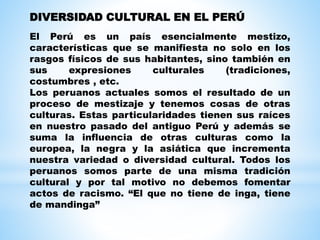El Perú es un país esencialmente mestizo,
características que se manifiesta no solo en los
rasgos físicos de sus habitantes, sino también en
sus expresiones culturales (tradiciones,
costumbres , etc.
Los peruanos actuales somos el resultado de un
proceso de mestizaje y tenemos cosas de otras
culturas. Estas particularidades tienen sus raíces
en nuestro pasado del antiguo Perú y además se
suma la influencia de otras culturas como la
europea, la negra y la asiática que incrementa
nuestra variedad o diversidad cultural. Todos los
peruanos somos parte de una misma tradición
cultural y por tal motivo no debemos fomentar
actos de racismo. “El que no tiene de inga, tiene
de mandinga”
DIVERSIDAD CULTURAL EN EL PERÚ
 