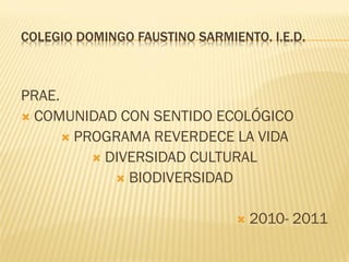 COLEGIO DOMINGO FAUSTINO SARMIENTO. I.E.D.



PRAE.
 COMUNIDAD CON SENTIDO ECOLÓGICO
       PROGRAMA REVERDECE LA VIDA
           DIVERSIDAD CULTURAL
              BIODIVERSIDAD


                                  2010- 2011
 