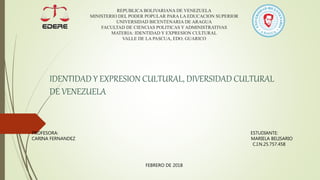 REPUBLICA BOLIVARIANA DE VENEZUELA
MINISTERIO DEL PODER POPULAR PARA LA EDUCACION SUPERIOR
UNIVERSIDAD BICENTENARIA DE ARAGUA
FACULTAD DE CIENCIAS POLITICAS Y ADMINISTRATIVAS
MATERIA: IDENTIDAD Y EXPRESION CULTURAL
VALLE DE LA PASCUA, EDO. GUARICO
IDENTIDAD Y EXPRESION CULTURAL, DIVERSIDAD CULTURAL
DE VENEZUELA
PROFESORA: ESTUDIANTE:
CARINA FERNANDEZ MARIELA BELISARIO
C.I.N.25.757.458
FEBRERO DE 2018
 