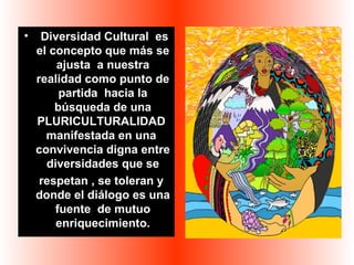 • Diversidad Cultural es 
el concepto que más se 
ajusta a nuestra 
realidad como punto de 
partida hacia la 
búsqueda de una 
PLURICULTURALIDAD 
manifestada en una 
convivencia digna entre 
diversidades que se 
respetan , se toleran y 
donde el diálogo es una 
fuente de mutuo 
enriquecimiento. 
 