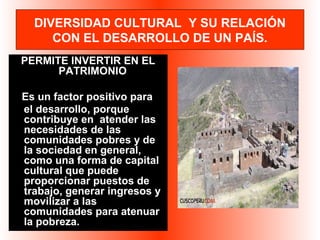 DIVERSIDAD CULTURAL Y SU RELACIÓN 
CON EL DESARROLLO DE UN PAÍS. 
PERMITE INVERTIR EN EL 
PATRIMONIO 
Es un factor positivo para 
el desarrollo, porque 
contribuye en atender las 
necesidades de las 
comunidades pobres y de 
la sociedad en general, 
como una forma de capital 
cultural que puede 
proporcionar puestos de 
trabajo, generar ingresos y 
movilizar a las 
comunidades para atenuar 
la pobreza. 
 