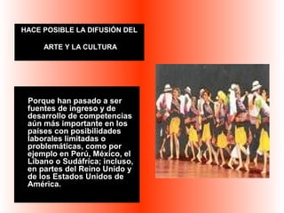 HACE POSIBLE LA DIFUSIÓN DEL 
ARTE Y LA CULTURA 
Porque han pasado a ser 
fuentes de ingreso y de 
desarrollo de competencias 
aún más importante en los 
países con posibilidades 
laborales limitadas o 
problemáticas, como por 
ejemplo en Perú, México, el 
Líbano o Sudáfrica; incluso, 
en partes del Reino Unido y 
de los Estados Unidos de 
América. 
 