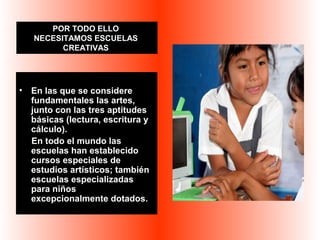 POR TODO ELLO 
NECESITAMOS ESCUELAS 
CREATIVAS 
• En las que se considere 
fundamentales las artes, 
junto con las tres aptitudes 
básicas (lectura, escritura y 
cálculo). 
En todo el mundo las 
escuelas han establecido 
cursos especiales de 
estudios artísticos; también 
escuelas especializadas 
para niños 
excepcionalmente dotados. 
 