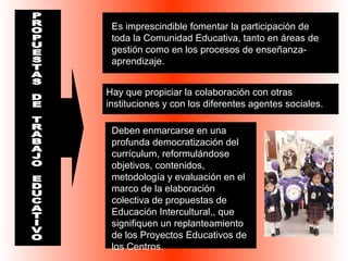 Es imprescindible fomentar la participación de 
toda la Comunidad Educativa, tanto en áreas de 
gestión como en los procesos de enseñanza-aprendizaje. 
Hay que propiciar la colaboración con otras 
instituciones y con los diferentes agentes sociales. 
Deben enmarcarse en una 
profunda democratización del 
currículum, reformulándose 
objetivos, contenidos, 
metodología y evaluación en el 
marco de la elaboración 
colectiva de propuestas de 
Educación Intercultural,, que 
signifiquen un replanteamiento 
de los Proyectos Educativos de 
los Centros. 
 