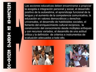 Las acciones educativas deben encaminarse a propiciar 
la acogida e integración personal y social, el desarrollo 
positivo de la autoestima, el aprendizaje funcional de la 
lengua y el aumento de la competencia comunicativa, la 
educación en valores democráticos y derechos 
universales, el desarrollo de habilidades sociales, el 
fomento del enriquecimiento cultural recíproco, la 
construcción del conocimiento desde múltiples enfoques 
y con recursos variados, el desarrollo de una actitud 
crítica y la definición de criterios e instrumentos de 
evaluación adecuados a todo ello. 
