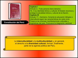 Capítulo I 
Artículo 2.- Toda persona tiene derecho: 
19.- A su identidad étnica y cultural. El Estado reconoce y 
protege la pluralidad étnica y cultural de la Nación. 
Capítulo III 
Artículo 17.- Asimismo, fomenta la educación bilingüe e 
intercultural según las características de cada zona. 
Preserva las diversas manifestaciones culturales y 
lingüísticas del país. Promueve Constitución del Perú la integración nacional. 
La interculturalidad y la multiculturalidad y, en general, 
el derecho a la diversidad cultural, forman, finalmente, 
parte de la agenda política del Perú. 
 