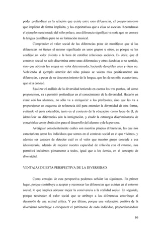 poder profundizar en la relación que existe entre esas diferencias, el comportamiento
que implican de forma implícita, y las expectativas que a ellas se asocian. Recordando
el ejemplo mencionado del niño polaco, una diferencia significativa sería que no conoce
la lengua castellana pero no su formación musical.
       Comprender el valor social de las diferencias pone de manifiesto que si las
diferencias no tienen el mismo significado en unos grupos u otros, es porque se les
confiere un valor distinto a la hora de entablar relaciones sociales. Es decir, que el
contexto social no sólo discrimina entre unas diferencias y otras dándolas o no sentido,
sino que además les asigna un valor determinado, haciendo deseables unas y otras no.
Volviendo al ejemplo anterior del niño polaco se valora más positivamente sus
diferencias, a pesar de su desconocimiento de la lengua, que las de un niño ecuatoriano,
que si la conoce.
       Realizar el análisis de la diversidad teniendo en cuenta los tres puntos, tal como
proponemos, va a permitir profundizar en el conocimiento de la diversidad. Hacerlo en
clase con los alumnos, no sólo va a enriquecer a los profesores, sino que les va a
proporcionar un esquema de referencia útil para entender la diversidad de otra forma,
evitando el error extendido, tanto en el contexto de la educación como fuera de él, de
identificar las diferencias con la inmigración, y eludir la estrategia discriminatoria de
concebirlas como obstáculos para el desarrollo del alumno o de la persona.
       Averiguar conscientemente cuáles son nuestras propias diferencias, las que nos
caracterizan como los individuos que somos en el contexto social en el que vivimos, y
además ser capaces de detectar cuál es el valor que nuestro grupo concede a esa
idiosincrasia, además de mejorar nuestra capacidad de relación con el entorno, nos
permitirá incluirnos plenamente a todos, igual que a los demás, en el concepto de
diversidad.


VENTAJAS DE ESTA PERSPECTIVA DE LA DIVERSIDAD


       Como ventajas de esta perspectiva podemos señalar las siguientes. En primer
lugar, porque contribuye a aceptar y reconocer las diferencias que existen en el entorno
social, lo que implica adecuar mejor la convivencia a la realidad social. En segundo,
porque reconocer el valor social que se atribuye a las diferencias contribuye al
desarrollo de una actitud crítica. Y por último, porque una valoración positiva de la
diversidad contribuye a enriquecer el patrimonio de cada individuo, proporcionándole


                                                                                      10
 