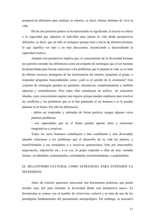 perspectivas diferentes para analizar su entorno; es decir, formas distintas de vivir la
vida.
        De los dos primeros puntos se ha mencionado su significado, el tercero se refiere
a la capacidad que adquiere el individuo para pensar la vida desde perspectivas
diferentes, es decir, que un niño se enriquece porque mira a través de distintos prismas,
lo que significa ver más y en más direcciones, incentivando y desarrollando la
capacidad creativa.
        Adoptar esta perspectiva implica que, el conocimiento de la diversidad humana
nos permite entender las diferencias como un conjunto de estrategias que el ser humano
ha desarrollado para buscar soluciones a los problemas que le plantea la vida, ya se trate
de obtener recursos, protegerse de las inclemencias del entorno, perpetuar el grupo, o
responder preguntas trascendentales como ¿cuál es el sentido de la existencia? Este
conjunto de estrategias pueden ser paralelas, alternativas, complementarias y también
opuestas y contradictorias. Pero todas ellas constituyen un archivo        de soluciones
ideadas, cuyo conocimiento supone una riqueza, porque pueden emplearse para resolver
los conflictos y los problemas que se le han planteado al ser humano o se le pueden
plantear en el futuro. Por ello las diferencias:
        - deben ser respetadas y valoradas de forma positiva, aunque algunas veces
        planteen problemas
        - son capacidades que en el futuro pueden aportar ideas y soluciones
        imaginativas y creativas.
        Todos los seres humanos contribuyen o han contribuido a esta diversidad,
ideando soluciones a los problemas que el desarrollo de su vida les plantea, y
transfiriéndolas a sus semejantes o a sucesivas generaciones, bien por intercambio,
negociación, imposición etc.; a su vez, el grupo responde a ellas de muy variadas
formas: olvidándolas, rechazándolas, criticándolas, transformándolas, o aceptándolas.


EL RELATIVISMO CULTURAL COMO ESTRATEGIA PARA ENTENDER LA
DIVERSIDAD


        Antes de concluir queremos mencionar una herramienta poderosa, que puede
resultar muy útil para entender la diversidad desde esta perspectiva nueva. La
herramienta se conoce con el nombre de relativismo cultural y se trata de uno de los
paradigmas fundamentales del pensamiento antropológico. Sin embargo, es necesario


                                                                                        11
 
