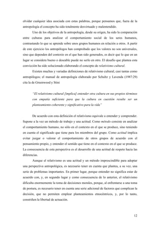 olvidar cualquier idea asociada con estas palabras, porque pensamos que, fuera de la
antropología el concepto ha sido totalmente desvirtuado y malentendido.
       Uno de los objetivos de la antropología, desde su origen, ha sido la comparación
entre culturas para analizar el comportamiento social de los seres humanos,
contrastando lo que se aprende sobre unos grupos humanos en relación a otros. A partir
de este ejercicio los antropólogos han comprobado que los valores no son universales,
sino que dependen del contexto en el que han sido generados, es decir que lo que en un
lugar se considera bueno o deseable puede no serlo en otro. El desafío que plantea esta
convicción ha sido solucionado elaborando el concepto de relativismo cultural.
       Existen muchas y variadas definiciones de relativismo cultural, casi tantas como
antropólogos; el manual de antropología elaborado por Schultz y Lavenda (1987:29)
cita la de Greenwood y Stini


       “El relativismo cultural [implica] entender otra cultura en sus propios términos
       con empatía suficiente para que la cultura en cuestión resulte ser un
       planteamiento coherente y significativo para la vida”


       De acuerdo con esta definición el relativismo equivale a entender y comprender.
Supone a la vez un método de trabajo y una actitud. Como método consiste en analizar
el comportamiento humano, no sólo en el contexto en el que se produce, sino teniendo
en cuenta el significado que tiene para los miembros del grupo. Como actitud implica
evitar juzgar o valorar el comportamiento de otros grupos de acuerdo con el
pensamiento propio, y entender el sentido que tiene en el contexto en el que se produce.
La consecuencia de esta perspectiva es el desarrollo de una actitud de respeto hacia las
diferencias.
       Aunque el relativismo es una actitud y un método imprescindible para adoptar
una perspectiva antropológica, es necesario tener en cuenta que plantea, a su vez, una
serie de problemas importantes. En primer lugar, porque entender no significa estar de
acuerdo con, y, en segundo lugar y como consecuencia de lo anterior, el relativismo
dificulta enormemente la toma de decisiones morales, porque, al enfrentarse a una toma
de postura, es necesario tener en cuenta una serie adicional de factores que complican la
decisión, que no permiten emplear planteamientos etnocéntricos, y, por lo tanto,
constriñen la libertad de actuación.



                                                                                      12
 