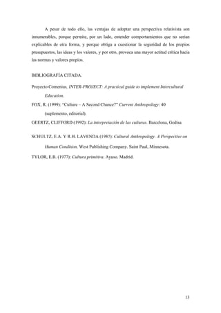 A pesar de todo ello, las ventajas de adoptar una perspectiva relativista son
innumerables, porque permite, por un lado, entender comportamientos que no serían
explicables de otra forma, y porque obliga a cuestionar la seguridad de los propios
presupuestos, las ideas y los valores, y por otro, provoca una mayor actitud crítica hacia
las normas y valores propios.


BIBLIOGRAFÍA CITADA.

Proyecto Comenius, INTER-PROJECT: A practical guide to implement Intercultural

       Education.

FOX, R. (1999): “Culture – A Second Chance?” Current Anthropology: 40

       (suplemento, editorial).

GEERTZ, CLIFFORD (1992): La interpretación de las culturas. Barcelona, Gedisa


SCHULTZ, E.A. Y R.H. LAVENDA (1987): Cultural Anthropology. A Perspective on

       Human Condition. West Publishing Company. Saint Paul, Minnesota.

TYLOR, E.B. (1977): Cultura primitiva. Ayuso. Madrid.




                                                                                       13
 