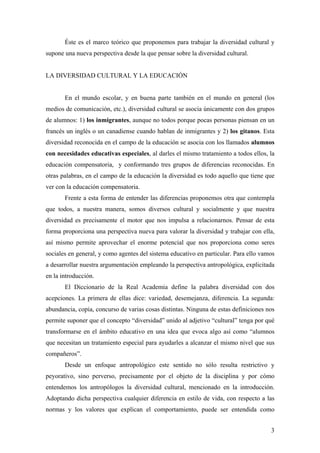 Éste es el marco teórico que proponemos para trabajar la diversidad cultural y
supone una nueva perspectiva desde la que pensar sobre la diversidad cultural.


LA DIVERSIDAD CULTURAL Y LA EDUCACIÓN


       En el mundo escolar, y en buena parte también en el mundo en general (los
medios de comunicación, etc.), diversidad cultural se asocia únicamente con dos grupos
de alumnos: 1) los inmigrantes, aunque no todos porque pocas personas piensan en un
francés un inglés o un canadiense cuando hablan de inmigrantes y 2) los gitanos. Esta
diversidad reconocida en el campo de la educación se asocia con los llamados alumnos
con necesidades educativas especiales, al darles el mismo tratamiento a todos ellos, la
educación compensatoria, y conformando tres grupos de diferencias reconocidas. En
otras palabras, en el campo de la educación la diversidad es todo aquello que tiene que
ver con la educación compensatoria.
       Frente a esta forma de entender las diferencias proponemos otra que contempla
que todos, a nuestra manera, somos diversos cultural y socialmente y que nuestra
diversidad es precisamente el motor que nos impulsa a relacionarnos. Pensar de esta
forma proporciona una perspectiva nueva para valorar la diversidad y trabajar con ella,
así mismo permite aprovechar el enorme potencial que nos proporciona como seres
sociales en general, y como agentes del sistema educativo en particular. Para ello vamos
a desarrollar nuestra argumentación empleando la perspectiva antropológica, explicitada
en la introducción.
       El Diccionario de la Real Academia define la palabra diversidad con dos
acepciones. La primera de ellas dice: variedad, desemejanza, diferencia. La segunda:
abundancia, copia, concurso de varias cosas distintas. Ninguna de estas definiciones nos
permite suponer que el concepto “diversidad” unido al adjetivo “cultural” tenga por qué
transformarse en el ámbito educativo en una idea que evoca algo así como “alumnos
que necesitan un tratamiento especial para ayudarles a alcanzar el mismo nivel que sus
compañeros”.
       Desde un enfoque antropológico este sentido no sólo resulta restrictivo y
peyorativo, sino perverso, precisamente por el objeto de la disciplina y por cómo
entendemos los antropólogos la diversidad cultural, mencionado en la introducción.
Adoptando dicha perspectiva cualquier diferencia en estilo de vida, con respecto a las
normas y los valores que explican el comportamiento, puede ser entendida como


                                                                                      3
 