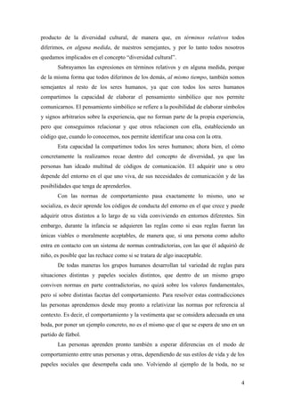 producto de la diversidad cultural, de manera que, en términos relativos todos
diferimos, en alguna medida, de nuestros semejantes, y por lo tanto todos nosotros
quedamos implicados en el concepto “diversidad cultural”.
       Subrayamos las expresiones en términos relativos y en alguna medida, porque
de la misma forma que todos diferimos de los demás, al mismo tiempo, también somos
semejantes al resto de los seres humanos, ya que con todos los seres humanos
compartimos la capacidad de elaborar el pensamiento simbólico que nos permite
comunicarnos. El pensamiento simbólico se refiere a la posibilidad de elaborar símbolos
y signos arbitrarios sobre la experiencia, que no forman parte de la propia experiencia,
pero que conseguimos relacionar y que otros relacionen con ella, estableciendo un
código que, cuando lo conocemos, nos permite identificar una cosa con la otra.
       Esta capacidad la compartimos todos los seres humanos; ahora bien, el cómo
concretamente la realizamos recae dentro del concepto de diversidad, ya que las
personas han ideado multitud de códigos de comunicación. El adquirir uno u otro
depende del entorno en el que uno viva, de sus necesidades de comunicación y de las
posibilidades que tenga de aprenderlos.
       Con las normas de comportamiento pasa exactamente lo mismo, uno se
socializa, es decir aprende los códigos de conducta del entorno en el que crece y puede
adquirir otros distintos a lo largo de su vida conviviendo en entornos diferentes. Sin
embargo, durante la infancia se adquieren las reglas como si esas reglas fueran las
únicas viables o moralmente aceptables, de manera que, si una persona como adulto
entra en contacto con un sistema de normas contradictorias, con las que él adquirió de
niño, es posible que las rechace como si se tratara de algo inaceptable.
       De todas maneras los grupos humanos desarrollan tal variedad de reglas para
situaciones distintas y papeles sociales distintos, que dentro de un mismo grupo
conviven normas en parte contradictorias, no quizá sobre los valores fundamentales,
pero sí sobre distintas facetas del comportamiento. Para resolver estas contradicciones
las personas aprendemos desde muy pronto a relativizar las normas por referencia al
contexto. Es decir, el comportamiento y la vestimenta que se considera adecuada en una
boda, por poner un ejemplo concreto, no es el mismo que el que se espera de uno en un
partido de fútbol.
       Las personas aprenden pronto también a esperar diferencias en el modo de
comportamiento entre unas personas y otras, dependiendo de sus estilos de vida y de los
papeles sociales que desempeña cada uno. Volviendo al ejemplo de la boda, no se


                                                                                      4
 