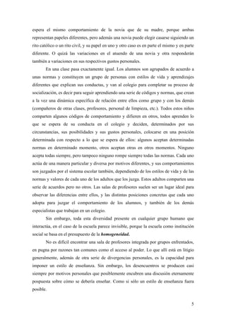 espera el mismo comportamiento de la novia que de su madre, porque ambas
representan papeles diferentes, pero además una novia puede elegir casarse siguiendo un
rito católico o un rito civil, y su papel en uno y otro caso es en parte el mismo y en parte
diferente. O quizá las variaciones en el atuendo de una novia y otra responderán
también a variaciones en sus respectivos gustos personales.
       En una clase pasa exactamente igual. Los alumnos son agrupados de acuerdo a
unas normas y constituyen un grupo de personas con estilos de vida y aprendizajes
diferentes que explican sus conductas, y van al colegio para completar su proceso de
socialización, es decir para seguir aprendiendo una serie de códigos y normas, que crean
a la vez una dinámica específica de relación entre ellos como grupo y con los demás
(compañeros de otras clases, profesores, personal de limpieza, etc.). Todos estos niños
comparten algunos códigos de comportamiento y difieren en otros, todos aprenden lo
que se espera de su conducta en el colegio y deciden, determinados por sus
circunstancias, sus posibilidades y sus gustos personales, colocarse en una posición
determinada con respecto a lo que se espera de ellos: algunos aceptan determinadas
normas en determinado momento, otros aceptan otras en otros momentos. Ninguno
acepta todas siempre, pero tampoco ninguno rompe siempre todas las normas. Cada uno
actúa de una manera particular y diversa por motivos diferentes, y sus comportamientos
son juzgados por el sistema escolar también, dependiendo de los estilos de vida y de las
normas y valores de cada uno de los adultos que los juzga. Estos adultos comparten una
serie de acuerdos pero no otros. Las salas de profesores suelen ser un lugar ideal para
observar las diferencias entre ellos, y las distintas posiciones concretas que cada uno
adopta para juzgar el comportamiento de los alumnos, y también de los demás
especialistas que trabajan en un colegio.
       Sin embargo, toda esta diversidad presente en cualquier grupo humano que
interactúa, en el caso de la escuela parece invisible, porque la escuela como institución
social se basa en el presupuesto de la homogeneidad.
       No es difícil encontrar una sala de profesores integrada por grupos enfrentados,
en pugna por razones tan comunes como el acceso al poder. Lo que allí está en litigio
generalmente, además de otra serie de divergencias personales, es la capacidad para
imponer un estilo de enseñanza. Sin embargo, los desencuentros se producen casi
siempre por motivos personales que posiblemente encubren una discusión eternamente
pospuesta sobre cómo se debería enseñar. Como si sólo un estilo de enseñanza fuera
posible.


                                                                                          5
 