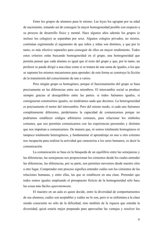 Entre los grupos de alumnos pasa lo mismo. Las leyes los agrupan por su edad
de nacimiento, tratando así de conseguir la mayor homogeneidad posible con respecto a
su proceso de desarrollo físico y mental. Hace algunos años además los grupos (e
incluso los colegios) se separaban por sexo. Algunos colegios privados, no mixtos,
continúan esgrimiendo el argumento de que niños y niñas son distintos, y que por lo
tanto, es más efectivo separarles para conseguir de ellos un mayor rendimiento. Todos
estos criterios están buscando homogeneidad en el grupo, una homogeneidad que
permita pensar que cada alumno es igual que el resto del grupo y que, por lo tanto, un
profesor se puede dirigir a una clase como si se tratara de una suma de iguales, a los que
se suponen los mismos mecanismos para aprender; de esta forma se construye la ficción
de la transmisión del conocimiento de uno a varios.
       Pero ningún grupo es homogéneo, porque el funcionamiento del grupo se basa
precisamente en las diferencias entre sus miembros. El intercambio social se produce
siempre gracias al desequilibrio entre las partes: si todos fuéramos iguales, si
consiguieran construirnos iguales, no tendríamos nada que decirnos. La heterogeneidad
es precisamente el motor del intercambio. Pero del mismo modo, si cada uno fuéramos
completamente diferentes, perderíamos la capacidad de comunicarnos porque no
podríamos establecer códigos arbitrarios comunes, para relacionar los símbolos
comunes, que nos permiten comunicarnos con las experiencias personales y distintas
que nos impulsan a comunicarnos. De manera que, ni somos totalmente homogéneos ni
tampoco totalmente heterogéneos, y fundamentar el aprendizaje en uno u otro extremo
nos incapacita para realizar la actividad que caracteriza a los seres humanos, es decir la
comunicación.
       La comunicación se basa en la búsqueda de un equilibrio entre las semejanzas y
las diferencias; las semejanzas nos proporcionan los cimientos desde los cuales entender
las diferencias, las diferencias, por su parte, nos permiten movernos desde nuestro sitio
a otro lugar. Comprender este proceso significa entender cuáles son los cimientos de las
relaciones humanas, y entre ellas, las que se establecen en una clase. Pretender que
todos somos iguales empleando el presupuesto ficticio de la homogeneidad sólo hace
las cosas más fáciles aparentemente.
       El maestro en un aula es quien decide, entre la diversidad de comportamientos
de sus alumnos, cuáles son aceptables y cuáles no lo son, pero si se enfrentara a la clase
siendo consciente no sólo de la dificultad, sino también de la riqueza que entraña la
diversidad, quizá estaría mejor preparado para aprovechar las ventajas y resolver los


                                                                                        6
 