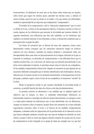 inconvenientes. Si dejáramos de creer que en las clases todos tienen que ser iguales,
todos tienen que seguir los mismos pasos, aprender las mismas cosas, y además al
mismo tiempo, quizá los que no entran en el molde, o los que entran con dificultades,
tendrían la oportunidad de ser algo más que simplemente “compensados”.
        El modelo de la compensación, o de la “educación compensatoria” que es como
se define en la ley, se basa en dos presupuestos básicos. El primero consiste en tener en
cuenta algunas de las diferencias que presenta la diversidad que tenemos delante. El
segundo transforma, esas diferencias que han sido señaladas, en los obstáculos que
impiden a un alumno alcanzar el nivel deseado; es decir, el desarrollo académico que se
presupone para su grupo de edad.
        Las líneas de actuación que se derivan de estos dos supuestos, tienen como
denominador común conseguir que las estructuras educativas hagan un esfuerzo
especial con esos alumnos, actuando de manera temporal o permanente sobre sus
discapacidades (bien sean éstas un desconocimiento de la lengua vehicular en la que se
transmite la enseñanza, un desorden de comportamiento o una dificultad física que le
impida escuchar bien, ver o moverse), de manera que esa atención personalizada o esas
horas extras dedicadas al alumno, le permitan actuar como el resto de sus compañeros.
Si las medidas compensatorias tienen éxito, llegaría un momento en que dejarían de ser
necesarias habiendo conseguido que el alumno identificado como heterogéneo, diverso,
diferente por el sistema escolar en un momento determinado, se homogeneizara al resto
del grupo y pudiera seguir, como el resto de sus compañeros, el transcurso “normal” de
la clase.
        Desde la perspectiva desde la que estamos abordando la diversidad desde el
comienzo, es posible hacerle dos tipos de críticas a este tipo de planteamientos.
        La primera consiste en determinar si las medidas que se adoptan logran los
objetivos que se desean, es decir, si señalando determinadas diferencias en
determinados alumnos y actuando con ellos de manera discriminada, se consigue a corto
o a largo plazo eliminar las deficiencias que se han identificado con sus diferencias.
Aunque no tenemos cifras al respecto, porque hasta este momento no se han realizado
seguimientos concretos sobre el éxito o el fracaso de las medidas compensatorias
adoptadas, evaluando sobre las impresiones de los profesionales de la educación con los
que hemos trabajado, podemos concluir que este tipo de medidas ha obtenido un éxito
relativo, porque si bien es cierto que algunos alumnos después de su paso por las clases
de compensatoria se han integrado en su grupo de edad, por ejemplo una vez que han


                                                                                       7
 
