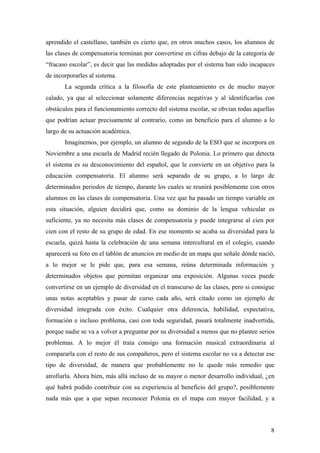 aprendido el castellano, también es cierto que, en otros muchos casos, los alumnos de
las clases de compensatoria terminan por convertirse en cifras debajo de la categoría de
“fracaso escolar”, es decir que las medidas adoptadas por el sistema han sido incapaces
de incorporarles al sistema.
       La segunda crítica a la filosofía de este planteamiento es de mucho mayor
calado, ya que al seleccionar solamente diferencias negativas y al identificarlas con
obstáculos para el funcionamiento correcto del sistema escolar, se obvian todas aquellas
que podrían actuar precisamente al contrario, como un beneficio para el alumno a lo
largo de su actuación académica.
       Imaginemos, por ejemplo, un alumno de segundo de la ESO que se incorpora en
Noviembre a una escuela de Madrid recién llegado de Polonia. Lo primero que detecta
el sistema es su desconocimiento del español, que le convierte en un objetivo para la
educación compensatoria. El alumno será separado de su grupo, a lo largo de
determinados periodos de tiempo, durante los cuales se reunirá posiblemente con otros
alumnos en las clases de compensatoria. Una vez que ha pasado un tiempo variable en
esta situación, alguien decidirá que, como su dominio de la lengua vehicular es
suficiente, ya no necesita más clases de compensatoria y puede integrarse al cien por
cien con el resto de su grupo de edad. En ese momento se acaba su diversidad para la
escuela, quizá hasta la celebración de una semana intercultural en el colegio, cuando
aparecerá su foto en el tablón de anuncios en medio de un mapa que señale dónde nació,
a lo mejor se le pide que, para esa semana, reúna determinada información y
determinados objetos que permitan organizar una exposición. Algunas veces puede
convertirse en un ejemplo de diversidad en el transcurso de las clases, pero si consigue
unas notas aceptables y pasar de curso cada año, será citado como un ejemplo de
diversidad integrada con éxito. Cualquier otra diferencia, habilidad, expectativa,
formación e incluso problema, casi con toda seguridad, pasará totalmente inadvertida,
porque nadie se va a volver a preguntar por su diversidad a menos que no plantee serios
problemas. A lo mejor él traía consigo una formación musical extraordinaria al
compararla con el resto de sus compañeros, pero el sistema escolar no va a detectar ese
tipo de diversidad, de manera que probablemente no le quede más remedio que
atrofiarla. Ahora bien, más allá incluso de su mayor o menor desarrollo individual, ¿en
qué habrá podido contribuir con su experiencia al beneficio del grupo?, posiblemente
nada más que a que sepan reconocer Polonia en el mapa con mayor facilidad, y a



                                                                                      8
 