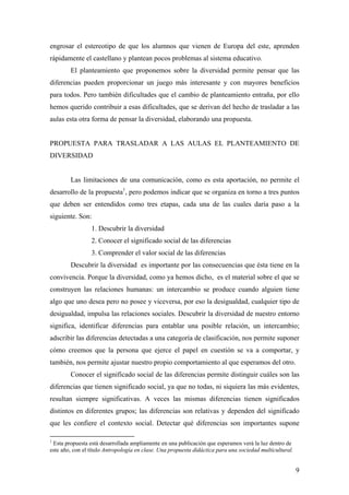 engrosar el estereotipo de que los alumnos que vienen de Europa del este, aprenden
rápidamente el castellano y plantean pocos problemas al sistema educativo.
        El planteamiento que proponemos sobre la diversidad permite pensar que las
diferencias pueden proporcionar un juego más interesante y con mayores beneficios
para todos. Pero también dificultades que el cambio de planteamiento entraña, por ello
hemos querido contribuir a esas dificultades, que se derivan del hecho de trasladar a las
aulas esta otra forma de pensar la diversidad, elaborando una propuesta.


PROPUESTA PARA TRASLADAR A LAS AULAS EL PLANTEAMIENTO DE
DIVERSIDAD


        Las limitaciones de una comunicación, como es esta aportación, no permite el
desarrollo de la propuesta1, pero podemos indicar que se organiza en torno a tres puntos
que deben ser entendidos como tres etapas, cada una de las cuales daría paso a la
siguiente. Son:
                 1. Descubrir la diversidad
                 2. Conocer el significado social de las diferencias
                 3. Comprender el valor social de las diferencias
        Descubrir la diversidad es importante por las consecuencias que ésta tiene en la
convivencia. Porque la diversidad, como ya hemos dicho, es el material sobre el que se
construyen las relaciones humanas: un intercambio se produce cuando alguien tiene
algo que uno desea pero no posee y viceversa, por eso la desigualdad, cualquier tipo de
desigualdad, impulsa las relaciones sociales. Descubrir la diversidad de nuestro entorno
significa, identificar diferencias para entablar una posible relación, un intercambio;
adscribir las diferencias detectadas a una categoría de clasificación, nos permite suponer
cómo creemos que la persona que ejerce el papel en cuestión se va a comportar, y
también, nos permite ajustar nuestro propio comportamiento al que esperamos del otro.
        Conocer el significado social de las diferencias permite distinguir cuáles son las
diferencias que tienen significado social, ya que no todas, ni siquiera las más evidentes,
resultan siempre significativas. A veces las mismas diferencias tienen significados
distintos en diferentes grupos; las diferencias son relativas y dependen del significado
que les confiere el contexto social. Detectar qué diferencias son importantes supone

1
 Esta propuesta está desarrollada ampliamente en una publicación que esperamos verá la luz dentro de
este año, con el título Antropología en clase. Una propuesta didáctica para una sociedad multicultural.


                                                                                                          9
 
