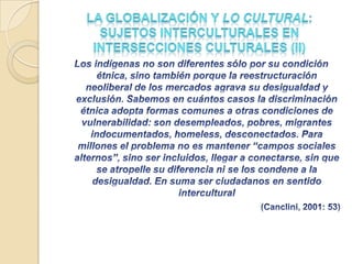 La Globalización y lo cultural: el valor de la diversidad y la diferencia en la aldea global (II) “La cultura” como instancia simbólica donde cada grupo humano organiza su identidad no nos ayuda a entender las condiciones contemporáneas de comunicación globalizada. Así, analizar la complejidad que asumen las formas de interacción y rechazo, de aprecio, discriminación u hostilidad hacia otros en estas situaciones de asiduos contactos y confrontaciones, se convierte en una necesidadGlobalización-(es) =interconexiónCulturas con ± homogeneidad internaCulturas con fuerte heterogeneidadNo nueva, fragmentaria, desigualdad-(des):1er-(2º),3º,4º mundo avances/retrocesos, desconexiones, lo local-global-glocal, 