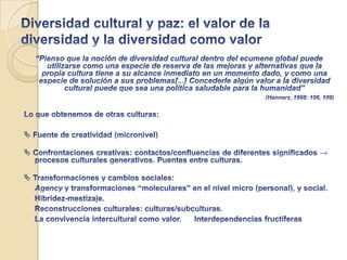 La Globalización y lo cultural: sujetos interculturales en intersecciones culturales (II)Los indígenas no son diferentes sólo por su condición étnica, sino también porque la reestructuración neoliberal de los mercados agrava su desigualdad y exclusión. Sabemos en cuántos casos la discriminación étnica adopta formas comunes a otras condiciones de vulnerabilidad: son desempleados, pobres, migrantes indocumentados, homeless, desconectados. Para millones el problema no es mantener “campos sociales alternos”, sino ser incluidos, llegar a conectarse, sin que se atropelle su diferencia ni se los condene a la desigualdad. En suma ser ciudadanos en sentido intercultural(Canclini, 2001: 53)