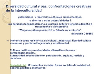 La Globalización y lo cultural: de la diversidad  hacia las Culturas de Paz y Derechos Humanos Contactos-interferencias entre personas, pueblos, valores, estructuras sociales, económicas, políticas...La Globalización  y lo culturalBienes transnacionales: Biodiversidad-Diversidad culturalConflictividad. Complejidad. Amenazas. Ventajas /posibilidades¿Cómo nos relacionamos con la diversidad, la alteridad y el poder?; ¿Cómo queremos relacionarnos?:Reconocimiento/redistribución vs hegemonía/subalternidadEQUILIBRIO-ARMONÍA-VALIOSOS-AGENCY- TRANSFORMACION Y CAMBIOCONVIVENCIA DEMOCRÁTICA INTERCULTURAL. CULTURAS DE PAZ y DDHHCreciente interconexión mundial Incremento flujos culturales ¿asimétricos? Conexiones-flujos transnacionales: Capitales, tecnologías... Culturas:  ideas, significados, modos de expresión. Hibridación, mestizajePersonas: Identidades complejas, compuestas, no autocontenidas, ciudadanos interculturalesLugares:“entrelugares”,intersecciones culturales (lugares-espacios) INTERDEPENDENCIAS-PODER.MEDIACIONES. INTERCULTURALIDAD.TRANSCULTURALIDAD.objetivo
