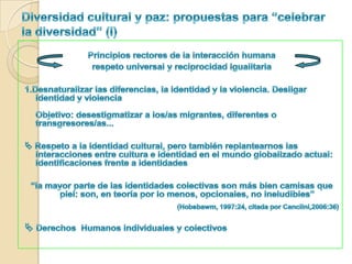 Diversidad cultural y paz: el valor de la diversidad y la diversidad como valor“Pienso que la noción de diversidad cultural dentro del ecumene global puede utilizarse como una especie de reserva de las mejoras y alternativas que la propia cultura tiene a su alcance inmediato en un momento dado, y como una especie de solución a sus problemas[...] Concederle algún valor a la diversidad cultural puede que sea una política saludable para la humanidad”(Hannerz, 1998: 106, 109)Lo que obtenemos de otras culturas: Fuente de creatividad (micronivel) Confrontaciones creativas: contactos/confluencias de diferentes significados -> procesos culturales generativos. Puentes entre culturas. Transformaciones y cambios sociales: 	Agency y transformaciones “moleculares” en el nivel micro (personal), y social. 	Hibridez-mestizaje. 	Reconstrucciones culturales: culturas/subculturas. 	La convivencia intercultural como valor.	Interdependencias fructíferas