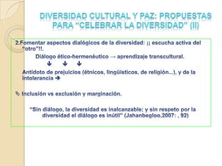 Diversidad cultural y paz: confrontaciones creativas de la interculturalidad¿identidades  y repertorios culturales autocontenidos, o abiertos a otras potencialidades?Las personas tenemos derecho a la propia cultura y tenemos derecho a trascenderla y transgredirla“Ninguna cultura puede vivir si intenta ser exclusiva” (Mahatma Gandhi)	Diferencia como resistencia a la cultura...importada: Equidad cultural vs centros y periferias/hegemonía y subalternidad. 	Culturas políticas ymodernidades alternativas (fuerzas contrahegemónicas)...Autenticidad, reconocimiento, participación, equidad, justicia y derechos. Sociedad civil. Movimientos sociales. Redes sociales de solidaridad. poderes pacíficos alternativos