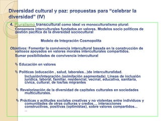 Diversidad cultural y paz: propuestas para “celebrar la diversidad” (II)2.Fomentar aspectos dialógicos de la diversidad: ¡¡ escucha activa del “otro”!!. 		Diálogo ético-hermenéutico -> aprendizaje transcultural.              	Antídoto de prejuicios (étnicos, lingüísticos, de religión...), y de la intolerancia  Inclusión vs exclusión y marginación.  “Sin diálogo, la diversidad es inalcanzable; y sin respeto por la diversidad el diálogo es inútil” (Jahanbegloo,2007: , 92)