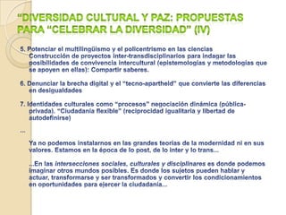 Diversidad cultural y paz: propuestas para “celebrar la diversidad” (III)3. Potenciar cambios sociales pacíficos:Paz  imperfecta (ontologías optimistas de cambio)Desconstrucción de la violenciaEmpoderamiento pacifistaConflictos abiertosMediaciones (potenciar lugares-espacios)Transformaciones “moleculares”, pacíficasde las personasAgencyTransformaciones “moleculares” pacíficas de la sociedad