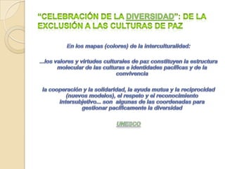 “Diversidad cultural y paz: propuestas para “celebrar la diversidad” (IV)5. Potenciar el multilingüismo y el policentrismo en las ciencias 	Construcción de proyectos inter-transdisciplinarios para indagar las posibilidades de convivencia intercultural (epistemologías y metodologías que se apoyen en ellas): Compartir saberes. 6. Denunciar la brecha digital y el “tecno-apartheid” que convierte las diferencias en desigualdades7. Identidades culturales como “procesos” negociación dinámica (pública-privada). “Ciudadanía flexible” (reciprocidad igualitaria y libertad de autodefinirse)...	Ya no podemos instalarnos en las grandes teorías de la modernidad ni en sus valores. Estamos en la época de lo post, de lo inter y lo trans... 	...En las intersecciones sociales, culturales y disciplinares es donde podemos imaginar otros mundos posibles. Es donde los sujetos pueden hablar y actuar, transformarse y ser transformados y convertir los condicionamientos en oportunidades para ejercer la ciudadanía...