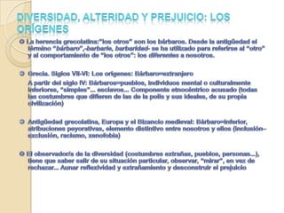 Diversidad, alteridad y prejuicio: los orígenes La herencia grecolatina:”los otros” son los bárbaros. Desde la antigüedad el término “bárbaro”,-barbarie, barbaridad- se ha utilizado para referirse al “otro” y al comportamiento de “los otros”: los diferentes a nosotros.  	Grecia. Siglos VII-VI: Los orígenes: Bárbaro=extranjero	A partir del siglo IV: Bárbaros=pueblos, individuos mental o culturalmente inferiores, “simples”... esclavos... Componente etnocéntrico acusado (todas las costumbres que difieren de las de la polis y sus ideales, de su propia civilización) 	Antigüedad grecolatina, Europa y el Bizancio medieval: Bárbaro=inferior, atribuciones peyorativas, elemento distintivo entre nosotros y ellos (inclusión–exclusión, racismo, xenofobia) El observador/a de la diversidad (costumbres extrañas, pueblos, personas...), tiene que saber salir de su situación particular, observar, “mirar”, en vez de rechazar... Aunar reflexividad y extrañamiento y desconstruir el prejuicio