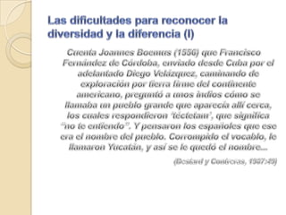 Las dificultades para reconocer la diversidad y la diferencia (I)Cuenta JoannesBoemus (1556) que Francisco Fernández de Córdoba, enviado desde Cuba por el adelantado Diego Velázquez, caminando de exploración por tierra firme del continente americano, preguntó a unos indios cómo se llamaba un pueblo grande que aparecía allí cerca, los cuales respondieron ‘téctetam’, que significa “no te entiendo”. Y pensaron los españoles que ese era el nombre del pueblo. Corrompido el vocablo, le llamaron Yucatán, y así se le quedó el nombre...(Bestard y Contreras, 1987:49)
