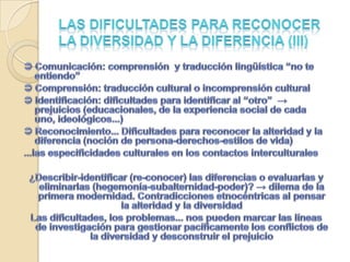 Las dificultades para reconocer la diversidad y la diferencia (III) Comunicación: comprensión  y traducción lingüística “no te entiendo” Comprensión: traducción cultural o incomprensión cultural Identificación: dificultades para identificar al “otro”  -> prejuicios (educacionales, de la experiencia social de cada uno, ideológicos...)  Reconocimiento... Dificultades para reconocer la alteridad y la diferencia (noción de persona-derechos-estilos de vida)...las especificidades culturales en los contactos interculturales¿Describir-identificar (re-conocer) las diferencias o evaluarlas y eliminarlas (hegemonía-subalternidad-poder)? -> dilema de la primera modernidad. Contradicciones etnocéntricas al pensar la alteridad y la diversidad Las dificultades, los problemas... nos pueden marcar las líneas de investigación para gestionar pacíficamente los conflictos de la diversidad y desconstruir el prejuicio