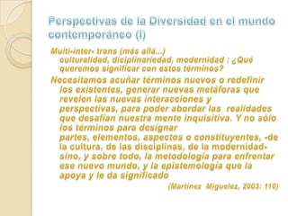 Perspectivas de la Diversidad en el mundo contemporáneo (I)Multi-inter- trans (más allá...) culturalidad, diciplinariedad, modernidad : ¿Qué queremos significar con estos términos?	Necesitamos acuñar términos nuevos o redefinir los existentes, generar nuevas metáforas que revelen las nuevas interacciones y perspectivas, para poder abordar las  realidades que desafían nuestra mente inquisitiva. Y no sólo los términos para designar partes, elementos, aspectos o constituyentes, -de la cultura, de las disciplinas, de la modernidad- sino, y sobre todo, la metodología para enfrentar ese nuevo mundo, y la epistemología que la apoya y le da significado(Martínez  Miguelez, 2003: 110)