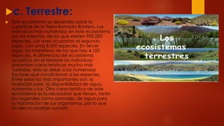 c. Terrestre:
 Este ecosistema se desarrolla sobre la
superficie de la Tierra llamada Biósfera. Los
individuos más numerosos en este ecosistema
son los insectos, de los que existen 900.000
especies. Las aves ocuparían el segundo
lugar, con unas 8.500 especies. En tercer
lugar, los mamíferos de los que hay 4.100
especies. A diferencia del ecosistema
acuático, en el terrestre los individuos
presentan características mucho más
variadas, esto se debe a los numerosos
factores que condicionan a las especies.
Entre estos los más importantes son: la
radiación solar, la disponibilidad de agua,
nutrientes y luz. Otra característica de este
ecosistema es la necesidad que tienen, tanto
los vegetales como animales, de agua para
la hidratación de sus organismos, por lo que
sin ella no podrían subsistir.
 