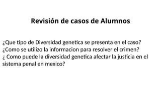 Revisión de casos de Alumnos
¿Que tipo de Diversidad genetica se presenta en el caso?
¿Como se utilizo la informacion para resolver el crimen?
¿ Como puede la diversidad genetica afectar la justicia en el
sistema penal en mexico?
 