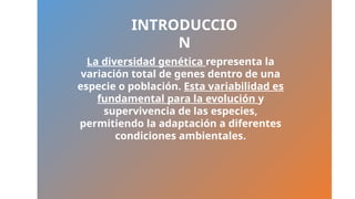 La diversidad genética representa la
variación total de genes dentro de una
especie o población. Esta variabilidad es
fundamental para la evolución y
supervivencia de las especies,
permitiendo la adaptación a diferentes
condiciones ambientales.
INTRODUCCIO
N
 