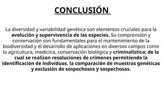 La diversidad y variabilidad genética son elementos cruciales para la
evolución y supervivencia de las especies. Su comprensión y
conservación son fundamentales para el mantenimiento de la
biodiversidad y el desarrollo de aplicaciones en diversos campos como
la agricultura, medicina, conservación biológica y criminalística; de la
cual se realizan resoluciones de crímenes permitiendo la
identificación de individuos, la comparación de muestras genéticas
y exclusión de sospechosos y sospechosas.
CONCLUSIÓN
 