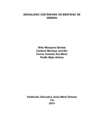 SEXUALIDAD CON ÉNFASIS EN IDENTIDAD DE 
GÉNERO 
Brito Mosquera Daniela 
Cardona Montoya Jennifer 
Correa Castaño Ana María 
Perilla Mejía Ainhoa 
Institución Educativa Jesús María Ormaza 
11e 
2014 
 