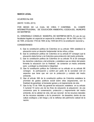 MARCO LEGAL 
ACUERDO No 008 
(MAYO 15 DEL 2013) 
POR MEDIO DE LA CUAL SE CREA Y CONFIRMA EL COMITÉ 
INTERINSTITUCIONAL DE EDUCACIÓN AMBIENTAL–CEDEA-DEL MUNICIPIO 
DE MAPIRIPAN 
EL HONORABLE CONSEJO MUNICIPAL DE MAPIRIPAN META, En uso de sus 
facultades legales en especial en especial la conferida por 99 de 1993, la ley 115 
de 1994, el decreto 1743 de 1994, la ley 1549 del 2012, la constitución nacional y, 
CONSIDERANDO 
A. Que la constitución política de Colombia en su artículo 1994 estableció la 
educación como un derecho fundamental de los niños y niñas. 
B. Que la constitución política de Colombia en su artículo 67 consagro que la 
educación debe formar a la Colombia para protección del medio ambiente. 
C. Que la constitución política de Colombia en su artículo 78 al 28 consagra 
los derechos colectivos y del ambiente: y establece que es deber del estado 
fomenta la educación con la finalidad de conservar un medio ambiente 
sano y proteger su diversidad e integridad. 
D. Que la constitución política de Colombia en su artículo en su artículo 88 
consagro la participación y control por parte de la sociedad civil en 
aspectos que tiene que ver con la protección y cuidado del medio 
ambiente. 
E. Que el artículo 366 de la constitución política de Colombia establece la 
prioridad de gastos públicos social sobre otras asignaciones, con la 
finalidad de garantizar el bienestar genera y el mejoramiento de vida. 
F. Que la ley 15 de 1994, ley general de educación, establece en su artículo 
5 numeral 10 como uno de los fines de educación, la adquisición de una 
conciencia para la conservación, protección y mejoramiento del medio 
ambiente, de la calidad de vida, del uso racional de los recursos naturales 
de los recursos naturales u de la prevención de desastres, dentro de una 
cultura ecológica y del riesgo y de la defensa del patrimonio cultural de la 
nación. 
 