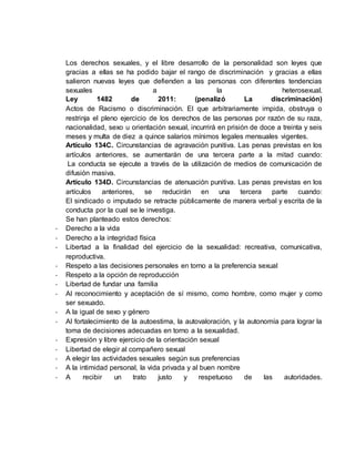 Los derechos sexuales, y el libre desarrollo de la personalidad son leyes que 
gracias a ellas se ha podido bajar el rango de discriminación y gracias a ellas 
salieron nuevas leyes que defienden a las personas con diferentes tendencias 
sexuales a la heterosexual. 
Ley 1482 de 2011: (penalizó La discriminación) 
Actos de Racismo o discriminación. El que arbitrariamente impida, obstruya o 
restrinja el pleno ejercicio de los derechos de las personas por razón de su raza, 
nacionalidad, sexo u orientación sexual, incurrirá en prisión de doce a treinta y seis 
meses y multa de diez a quince salarios mínimos legales mensuales vigentes. 
Artículo 134C. Circunstancias de agravación punitiva. Las penas previstas en los 
artículos anteriores, se aumentarán de una tercera parte a la mitad cuando: 
La conducta se ejecute a través de la utilización de medios de comunicación de 
difusión masiva. 
Artículo 134D. Circunstancias de atenuación punitiva. Las penas previstas en los 
artículos anteriores, se reducirán en una tercera parte cuando: 
El sindicado o imputado se retracte públicamente de manera verbal y escrita de la 
conducta por la cual se le investiga. 
Se han planteado estos derechos: 
- Derecho a la vida 
- Derecho a la integridad física 
- Libertad a la finalidad del ejercicio de la sexualidad: recreativa, comunicativa, 
reproductiva. 
- Respeto a las decisiones personales en torno a la preferencia sexual 
- Respeto a la opción de reproducción 
- Libertad de fundar una familia 
- Al reconocimiento y aceptación de sí mismo, como hombre, como mujer y como 
ser sexuado. 
- A la igual de sexo y género 
- Al fortalecimiento de la autoestima, la autovaloración, y la autonomía para lograr la 
toma de decisiones adecuadas en torno a la sexualidad. 
- Expresión y libre ejercicio de la orientación sexual 
- Libertad de elegir al compañero sexual 
- A elegir las actividades sexuales según sus preferencias 
- A la intimidad personal, la vida privada y al buen nombre 
- A recibir un trato justo y respetuoso de las autoridades. 
 