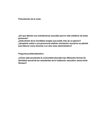 Perturbación de la onda: 
¿En que afectan sus orientaciones sexuales para la vida cotidiana de estas 
personas? 
¿Está dentro de la moralidad aceptar que existe más de un género? 
¿Aceptaría usted a una persona de distinta orientación sexual en su plantel 
para laborar como docente o en otra rama administrativa? 
Pregunta problematizadora 
¿Cómo está asumiendo la comunidad educativa las diferentes formas de 
identidad sexual de los estudiantes de la institución educativa Jesús maría 
Ormaza? 
 